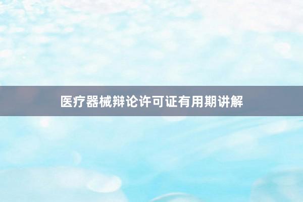 医疗器械辩论许可证有用期讲解